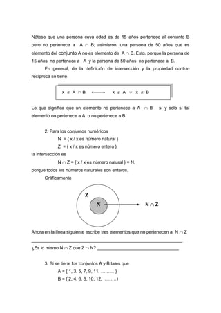 Z
Nótese que una persona cuya edad es de 15 años pertenece al conjunto B
pero no pertenece a A  B; asimismo, una persona de 50 años que es
elemento del conjunto A no es elemento de A  B. Esto, porque la persona de
15 años no pertenece a A y la persona de 50 años no pertenece a B.
En general, de la definición de intersección y la propiedad contra-
recíproca se tiene
x  A  B  x  A  x  B
Lo que significa que un elemento no pertenece a A  B sí y solo sí tal
elemento no pertenece a A o no pertenece a B.
2. Para los conjuntos numéricos
N = { x / x es número natural }
Z = { x / x es número entero }
la intersección es
N  Z = { x / x es número natural } = N,
porque todos los números naturales son enteros.
Gráficamente
Ahora en la línea siguiente escribe tres elementos que no pertenecen a N  Z
_____________________________________________________________
¿Es lo mismo N  Z que Z  N? _________________________________
3. Si se tiene los conjuntos A y B tales que
A = { 1, 3, 5, 7, 9, 11, ……… }
B = { 2, 4, 6, 8, 10, 12, ………}
N N  Z
 