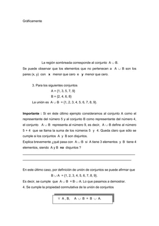 Gráficamente
La región sombreada corresponde al conjunto A  B.
Se puede observar que los elementos que no pertenecen a A  B son los
pares (x, y) con x menor que cero e y menor que cero.
3. Para los siguientes conjuntos
A = {1, 3, 5, 7, 9}
B = {2, 4, 6, 8}
La unión es A  B = {1, 2, 3, 4, 5, 6, 7, 8, 9}.
Importante : Si en éste último ejemplo consideramos al conjunto A como el
representante del número 5 y al conjunto B como representante del número 4,
el conjunto A  B representa al número 9, es decir, A  B define al número
5 + 4 que se llama la suma de los números 5 y 4. Queda claro que sólo se
cumple si los conjuntos A y B son disjuntos.
Explica brevemente ¿qué pasa con A  B si A tiene 3 elementos y B tiene 4
elementos, siendo A y B no disjuntos ?
_______________________________________________________________
_____________________________________________________________
En este último caso, por definición de unión de conjuntos se puede afirmar que
B  A = {1, 2, 3, 4, 5, 6, 7, 8, 9}.
Es decir, se cumple que A  B = B  A. Lo que pasamos a demostrar.
4. Se cumple la propiedad conmutativa de la unión de conjuntos
 A , B, A  B = B  A.
 