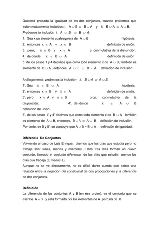 Quedará probada la igualdad de los dos conjuntos, cuando probemos que
están mutuamente incluidos: i. A  B  B  A y ii. B  A  A  B.
Probemos la inclusión i. A  B  B  A.
1. Sea x un elemento cualesquiera de A  B hipótesis.
2. entonces x  A v x  B definición de unión.
3. pero, x  B v x  A p. conmutativa de la disyunción.
4. de donde x  B  A definición de unión.
5. de los pasos 1 y 4 decimos que como todo elemento x de A  B, también es
elemento de B  A , entonces, A  B  B  A definición de inclusión.
Análogamente, probemos la inclusión ii. B  A  A  B.
1’. Sea x  B  A hipótesis.
2’. entonces x  B v x  A definición de unión.
3’. pero x  A v x  B prop. conmutativa de la
disyunción. 4’. de donde x  A  B
definición de unión.
5’. de los pasos 1’ y 4’ decimos que como todo elemento x de B  A también
es elemento de A  B, entonces, B  A  A  B definición de inclusión.
Por tanto, de 5 y 5’ se concluye que A  B = B  A definición de igualdad.
Diferencia De Conjuntos
Volviendo al caso de Luis Enrique, diremos que los días que estudia pero no
trabaja son: lunes, martes y miércoles. Estos tres días forman un nuevo
conjunto, llamado el conjunto diferencia de los días que estudia menos los
días que trabaja (E menos T).
Aunque no se ve directamente, no es difícil darse cuenta que existe una
relación entre la negación del condicional de dos proposiciones y la diferencia
de dos conjuntos.
Definición
La diferencia de los conjuntos A y B (en ése orden), es el conjunto que se
escribe A – B y está formado por los elementos de A pero no de B.
 