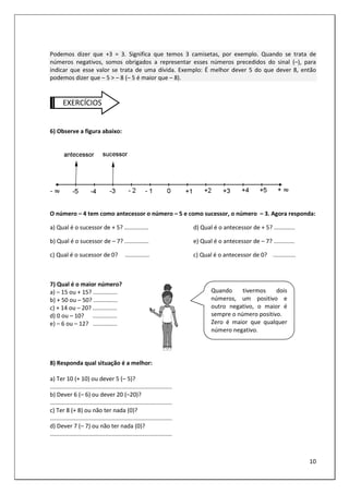 10
Podemos dizer que +3 = 3. Significa que temos 3 camisetas, por exemplo. Quando se trata de
números negativos, somos obrigados a representar esses números precedidos do sinal (–), para
indicar que esse valor se trata de uma dívida. Exemplo: É melhor dever 5 do que dever 8, então
podemos dizer que – 5 > – 8 (– 5 é maior que – 8).
EXERCÍCIOS
6) Observe a figura abaixo:
O número – 4 tem como antecessor o número – 5 e como sucessor, o número – 3. Agora responda:
a) Qual é o sucessor de + 5? ...............
b) Qual é o sucessor de – 7? ...............
c) Qual é o sucessor de 0? ...............
d) Qual é o antecessor de + 5? .............
e) Qual é o antecessor de – 7? .............
c) Qual é o antecessor de 0? ..............
7) Qual é o maior número?
a) – 15 ou + 15? ...............
b) + 50 ou – 50? ...............
c) + 14 ou – 20? ...............
d) 0 ou – 10? ...............
e) – 6 ou – 12? ...............
8) Responda qual situação é a melhor:
a) Ter 10 (+ 10) ou dever 5 (– 5)?
...........................................................................
b) Dever 6 (– 6) ou dever 20 (–20)?
...........................................................................
c) Ter 8 (+ 8) ou não ter nada (0)?
...........................................................................
d) Dever 7 (– 7) ou não ter nada (0)?
...........................................................................
Quando tivermos dois
números, um positivo e
outro negativo, o maior é
sempre o número positivo.
Zero é maior que qualquer
número negativo.
 