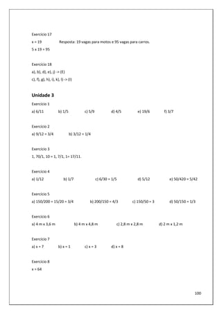 100
Exercício 17
x = 19 Resposta: 19 vagas para motos e 95 vagas para carros.
5 x 19 = 95
Exercício 18
a), b), d), e), j) -> (E)
c), f), g), h), i), k), l) -> (I)
Unidade 3
Exercício 1
a) 6/11 b) 1/5 c) 5/9 d) 4/5 e) 19/6 f) 3/7
Exercício 2
a) 9/12 = 3/4 b) 3/12 = 1/4
Exercício 3
1, 70/1, 10 = 1, 7/1, 1= 17/11.
Exercício 4
a) 1/12 b) 1/7 c) 6/30 = 1/5 d) 5/12 e) 50/420 = 5/42
Exercício 5
a) 150/200 = 15/20 = 3/4 b) 200/150 = 4/3 c) 150/50 = 3 d) 50/150 = 1/3
Exercício 6
a) 4 m x 3,6 m b) 4 m x 4,8 m c) 2,8 m x 2,8 m d) 2 m x 1,2 m
Exercício 7
a) x = 7 b) x = 1 c) x = 3 d) x = 8
Exercício 8
x = 64
 