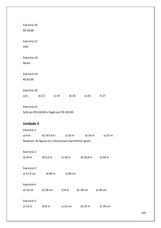 103
Exercício 16
R$ 20,00.
Exercício 17
35%
Exercício 18
96 km
Exercício 19
R$ 42,00.
Exercício 20
a) 6 b) 12 c) 14 d) 18 e) 23 f) 27
Exercício 21
Sofá por R$ 630,00 e fogão por R$ 210,00.
Unidade 5
Exercício 1
a) 4 m b) 167,4 m c) 16 m d) 16 m e) 25 m
Resposta: As figuras (c) e (d) possuem perímetros iguais.
Exercício 2
a) 24 m b) 9,2 m c) 18 m d) 28,4 m e) 60 m
Exercício 3
a) 17,4 cm b) 80 m c) 68 cm
Exercício 4
a) 16 cm b) 28 cm c) 8 m d) 40 cm e) 48 cm
Exercício 5
a) 12 m b) 8 m c) 12 cm d) 24 m e) 39 cm
 