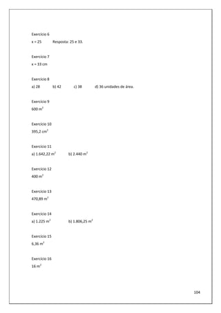104
Exercício 6
x = 25 Resposta: 25 e 33.
Exercício 7
x = 33 cm
Exercício 8
a) 28 b) 42 c) 38 d) 36 unidades de área.
Exercício 9
600 m2
Exercício 10
395,2 cm2
Exercício 11
a) 1.642,22 m2
b) 2.440 m2
Exercício 12
400 m2
Exercício 13
470,89 m2
Exercício 14
a) 1.225 m2
b) 1.806,25 m2
Exercício 15
6,36 m2
Exercício 16
16 m2
 