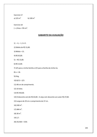 105
Exercício 17
a) 225 m2
b) 100 m2
Exercício 18
(→) Área = 99 cm2
.
GABARITO DA AVALIAÇÃO
1) – 4, – 1, 2 e 5.
2) Débito de R$ 15,00.
3) Média = 15.
4) R$ 65,00.
5) – R$ 15,00.
6) R$ 12,00.
7) 3/5 para a minha família e 2/5 para a família da minha tia.
8) x = 18.
9) 8 kg.
10) 8/12 = 2/3.
11) 48 cm de comprimento.
12) 16 latas.
13) R$ 450,00.
14) O desconto será de R$ 63,00. A calça com desconto vai custar R$ 27,00.
15) Largura de 29 cm e comprimento de 37 cm.
16) 240 m2
.
17) 484 m2
.
18) 30 m2
.
19) 2,7.
20) 35/100 = 7/20.
 
