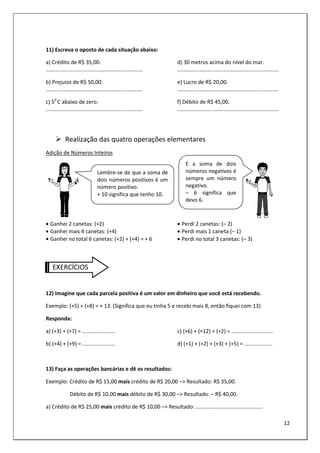 12
11) Escreva o oposto de cada situação abaixo:
a) Crédito de R$ 35,00.
.................................................................
b) Prejuízo de R$ 50,00.
.................................................................
c) 50
C abaixo de zero.
.................................................................
d) 30 metros acima do nível do mar.
....................................................................
e) Lucro de R$ 20,00.
....................................................................
f) Débito de R$ 45,00.
....................................................................
Realização das quatro operações elementares
Adição de Números Inteiros
• Ganhei 2 canetas: (+2)
• Ganhei mais 4 canetas: (+4)
• Ganhei no total 6 canetas: (+2) + (+4) = + 6
• Perdi 2 canetas: (– 2)
• Perdi mais 1 caneta (– 1)
• Perdi no total 3 canetas: (– 3)
EXERCÍCIOS
12) Imagine que cada parcela positiva é um valor em dinheiro que você está recebendo.
Exemplo: (+5) + (+8) = + 13. (Significa que eu tinha 5 e recebi mais 8, então fiquei com 13)
Responda:
a) (+3) + (+7) = ......................
b) (+4) + (+9) = ......................
c) (+6) + (+12) + (+2) = ............................
d) (+1) + (+2) + (+3) + (+5) = ...................
13) Faça as operações bancárias e dê os resultados:
Exemplo: Crédito de R$ 15,00 mais crédito de R$ 20,00 –> Resultado: R$ 35,00.
Débito de R$ 10,00 mais débito de R$ 30,00 –> Resultado: – R$ 40,00.
a) Crédito de R$ 25,00 mais crédito de R$ 10,00 –> Resultado: .............................................
Lembre-se de que a soma de
dois números positivos é um
número positivo.
+ 10 significa que tenho 10.
E a soma de dois
números negativos é
sempre um número
negativo.
– 6 significa que
devo 6.
 