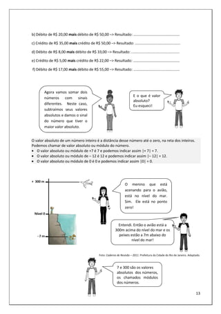 13
b) Débito de R$ 20,00 mais débito de R$ 50,00 –> Resultado: .............................................
c) Crédito de R$ 35,00 mais crédito de R$ 50,00 –> Resultado: ............................................
d) Débito de R$ 8,00 mais débito de R$ 33,00 –> Resultado: ...............................................
e) Crédito de R$ 5,00 mais crédito de R$ 22,00 –> Resultado: .............................................
f) Débito de R$ 17,00 mais débito de R$ 55,00 –> Resultado: .............................................
O valor absoluto de um número inteiro é a distância desse número até o zero, na reta dos inteiros.
Podemos chamar de valor absoluto ou módulo do número.
• O valor absoluto ou módulo de +7 é 7 e podemos indicar assim |+ 7| = 7.
• O valor absoluto ou módulo de – 12 é 12 e podemos indicar assim |– 12| = 12.
• O valor absoluto ou módulo de 0 é 0 e podemos indicar assim |0| = 0.
Foto: Caderno de Revisão – 2011. Prefeitura da Cidade do Rio de Janeiro. Adaptado.
Entendi. Então o avião está a
300m acima do nível do mar e os
peixes estão a 7m abaixo do
nível do mar!
E o que é valor
absoluto?
Eu esqueci!
Agora vamos somar dois
números com sinais
diferentes. Neste caso,
subtraímos seus valores
absolutos e damos o sinal
do número que tiver o
maior valor absoluto.
O menino que está
acenando para o avião,
está no nível do mar.
Sim. Ele está no ponto
zero!
7 e 300 são os valores
absolutos dos números,
os chamados módulos
dos números.
 