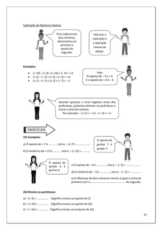 17
Subtração de Números Inteiros
Exemplos:
• (+ 10) – (+ 4) = (+ 10) + (– 4) = + 6
• (+ 5) – (– 3) = (+ 5) + (+ 3) = + 8
• (+ 2) – (+ 7) = (+ 2) + (– 7) = – 5
EXERCÍCIOS
25) Complete:
a) O oposto de + 7 é ..........., isto é, – (+ 7) = ..................
b) O simétrico de + 15 é .........., isto é, – (+ 15) = ...........
c) O oposto de – 6 é ............., isto é, – (– 6) = ...................
d) O simétrico de – 3 é .............., isto é, – (– 3) = ..............
e) A diferença de dois números inteiros é igual à soma do
primeiro com o .............................................. do segundo.
26) Elimine os parênteses:
a) – (+ 2) = ............... (Significa menos um ganho de 2)
b) – (+ 24) = ............. (Significa menos um ganho de 24)
c) – (– 16) = ............. (Significa menos um prejuízo de 16)
Para subtrairmos
dois números,
adicionamos ao
primeiro o
oposto do
segundo.
Veja que a
subtração é
a operação
inversa da
adição.
Veja:
O oposto de – 4 é + 4.
E o oposto de + 4 é – 4.
Quando aparecer o sinal negativo antes dos
parênteses, podemos eliminar os parênteses e
trocar o sinal do número.
Por exemplo: – (+ 2) = – 2 e – (– 3) = + 3.
O oposto de
ganhar 7 é
perder 7.
O oposto de
perder 6 é
ganhar 6.
 