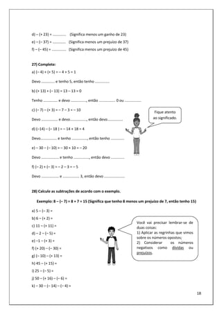 18
d) – (+ 23) = ............. (Significa menos um ganho de 23)
e) – (– 37) = ............. (Significa menos um prejuízo de 37)
f) – (– 45) = .............. (Significa menos um prejuízo de 45)
27) Complete:
a) (– 4) + (+ 5) = – 4 + 5 = 1
Devo ............. e tenho 5, então tenho ..............
b) (+ 13) + (– 13) = 13 – 13 = 0
Tenho .............. e devo ..............., então ................ 0 ou ................
c) (– 7) – (+ 3) = – 7 – 3 = – 10
Devo ................ e devo................, então devo...............
d) (–14) – (– 18 ) = – 14 + 18 = 4
Devo................ e tenho ..............., então tenho .............
e) – 30 – (– 10) = – 30 + 10 = – 20
Devo ................. e tenho ..............., então devo .............
f) (– 2) + (– 3) = – 2 – 3 = – 5
Devo ................. e ................ 3, então devo ....................
28) Calcule as subtrações de acordo com o exemplo.
Exemplo: 8 – (– 7) = 8 + 7 = 15 (Significa que tenho 8 menos um prejuízo de 7, então tenho 15)
a) 5 – (– 3) =
b) 6 – (+ 2) =
c) 11 – (+ 11) =
d) – 2 – (– 5) =
e) –1 – (+ 3) =
f) (+ 20) – (– 30) =
g) (– 10) – (+ 13) =
h) 45 – (+ 15) =
i) 25 – (– 5) =
j) 50 – (+ 16) – (– 6) =
k) – 30 – (– 14) – (– 4) =
Você vai precisar lembrar-se de
duas coisas:
1) Aplicar as regrinhas que vimos
sobre os números opostos;
2) Considerar os números
negativos como dívidas ou
prejuízos.
Fique atento
ao significado.
 