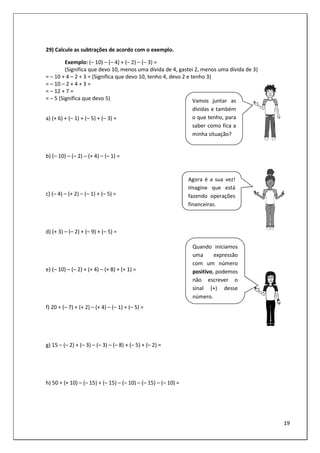 19
29) Calcule as subtrações de acordo com o exemplo.
Exemplo: (– 10) – (– 4) + (– 2) – (– 3) =
(Significa que devo 10, menos uma dívida de 4, gastei 2, menos uma dívida de 3)
= – 10 + 4 – 2 + 3 = (Significa que devo 10, tenho 4, devo 2 e tenho 3)
= – 10 – 2 + 4 + 3 =
= – 12 + 7 =
= – 5 (Significa que devo 5)
a) (+ 6) + (– 1) + (– 5) + (– 3) =
b) (– 10) – (– 2) – (+ 4) – (– 1) =
c) (– 4) – (+ 2) – (– 1) + (– 5) =
d) (+ 3) – (– 2) + (– 9) + (– 5) =
e) (– 10) – (– 2) + (+ 4) – (+ 8) + (+ 1) =
f) 20 + (– 7) + (+ 2) – (+ 4) – (– 1) + (– 5) =
g) 15 – (– 2) + (– 3) – (– 3) – (– 8) + (– 5) + (– 2) =
h) 50 + (+ 10) – (– 15) + (– 15) – (– 10) – (– 15) – (– 10) =
Vamos juntar as
dívidas e também
o que tenho, para
saber como fica a
minha situação?
Agora é a sua vez!
Imagine que está
fazendo operações
financeiras.
Quando iniciamos
uma expressão
com um número
positivo, podemos
não escrever o
sinal (+) desse
número.
 