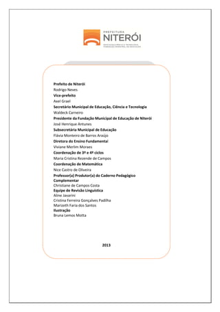 2
Prefeito de Niterói
Rodrigo Neves
Vice-prefeito
Axel Grael
Secretário Municipal de Educação, Ciência e Tecnologia
Waldeck Carneiro
Presidente da Fundação Municipal de Educação de Niterói
José Henrique Antunes
Subsecretária Municipal de Educação
Flávia Monteiro de Barros Araújo
Diretora do Ensino Fundamental
Viviane Merlim Moraes
Coordenação de 3º e 4º ciclos
Maria Cristina Rezende de Campos
Coordenação de Matemática
Nice Castro de Oliveira
Professor(a) Produtor(a) do Caderno Pedagógico
Complementar
Christiane de Campos Costa
Equipe de Revisão Linguística
Aline Javarini
Cristina Ferreira Gonçalves Padilha
Marizeth Faria dos Santos
Ilustração
Bruna Lemos Motta
2013
 