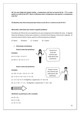 22
36) Em uma cidade dos Estados Unidos, a temperatura mais fria no inverno foi de – 70
C e a mais
quente no verão foi de 320
C. Qual é a diferença entre a temperatura mais quente e a temperatura
mais fria?
37) Quantos anos viveu uma pessoa que nasceu no ano 35 a.C. e morreu no ano 47 d.C.?
38) Escolha a alternativa que resolve o seguinte problema:
O professor de Ciências fez uma experiência em que a temperatura foi medida três vezes. A segunda
leitura foi de 8 graus a menos que a primeira, e a terceira foi de 10 graus a menos que a segunda. Se
a primeira leitura indicou 7 graus, qual foi a última temperatura indicada?
a) 7 graus b) 8 graus c) – 11 graus d) – 1 graus
• Eliminando os Parênteses
Sinal (+) antes dos parênteses
Exemplos:
a) + (– 4 + 6) = – 4 + 6 = 2
b) + (8 + 2 – 3) = 8 + 2 – 3 = 7
Sinal (–) antes dos parênteses
Exemplos:
a) – (12 – 4 + 2) = – 12 + 4 – 2 = – 10
b) – (– 11 + 1 – 5) = + 11 – 1 + 5 = 15
c) – (– 4 – 5) = 4 + 5 = 9 [Significa: o oposto de (– 4 – 5) é + 9]
d) – (+ 7 + 3) = – 7 – 3 = – 10 [Significa: o oposto de (+ 7 + 3) é – 10]
EXERCÍCIOS
39) Elimine os parênteses e dê o resultado:
a) + (3 – 2) =
b) + (– 5 + 8) =
c) – (3 – 5 + 7) =
Conserve os
sinais dos
números que
estão dentro dos
parênteses.
Troque os sinais
dos números que
estão dentro dos
parênteses.
 