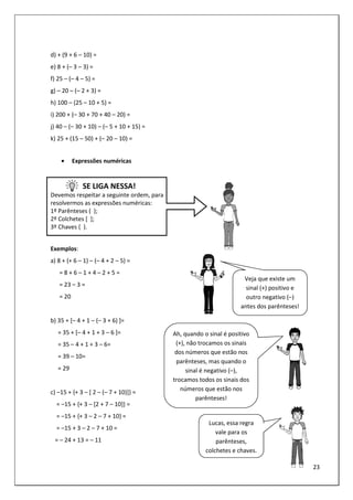23
d) + (9 + 6 – 10) =
e) 8 + (– 3 – 3) =
f) 25 – (– 4 – 5) =
g) – 20 – (– 2 + 3) =
h) 100 – (25 – 10 + 5) =
i) 200 + (– 30 + 70 + 40 – 20) =
j) 40 – (– 30 + 10) – (– 5 + 10 + 15) =
k) 25 + (15 – 50) + (– 20 – 10) =
• Expressões numéricas
SE LIGA NESSA!
Devemos respeitar a seguinte ordem, para
resolvermos as expressões numéricas:
1º Parênteses ( );
2º Colchetes [ ];
3º Chaves { }.
Exemplos:
a) 8 + (+ 6 – 1) – (– 4 + 2 – 5) =
= 8 + 6 – 1 + 4 – 2 + 5 =
= 23 – 3 =
= 20
b) 35 + [– 4 + 1 – (– 3 + 6) ]=
= 35 + [– 4 + 1 + 3 – 6 ]=
= 35 – 4 + 1 + 3 – 6=
= 39 – 10=
= 29
c) –15 + {+ 3 – [ 2 – (– 7 + 10)]} =
= –15 + {+ 3 – [2 + 7 – 10]} =
= –15 + {+ 3 – 2 – 7 + 10} =
= –15 + 3 – 2 – 7 + 10 =
= – 24 + 13 = – 11
Veja que existe um
sinal (+) positivo e
outro negativo (–)
antes dos parênteses!
Ah, quando o sinal é positivo
(+), não trocamos os sinais
dos números que estão nos
parênteses, mas quando o
sinal é negativo (–),
trocamos todos os sinais dos
números que estão nos
parênteses!
Lucas, essa regra
vale para os
parênteses,
colchetes e chaves.
 