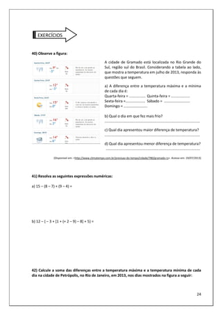24
EXERCÍCIOS
40) Observe a figura:
A cidade de Gramado está localizada no Rio Grande do
Sul, região sul do Brasil. Considerando a tabela ao lado,
que mostra a temperatura em julho de 2013, responda às
questões que seguem.
a) A diferença entre a temperatura máxima e a mínima
de cada dia é:
Quarta-feira = ................ Quinta-feira = ..................
Sexta-feira =................... Sábado = .........................
Domingo = .......................
b) Qual o dia em que fez mais frio?
............................................................................................
c) Qual dia apresentou maior diferença de temperatura?
............................................................................................
d) Qual dia apresentou menor diferença de temperatura?
...........................................................................................
(Disponível em: <http://www.climatempo.com.br/previsao-do-tempo/cidade/780/gramado-rs>. Acesso em: 19/07/2013)
41) Resolva as seguintes expressões numéricas:
a) 15 – (8 – 7) + (9 – 4) =
b) 12 – { – 3 + [1 + (+ 2 – 9) – 8] + 5} =
42) Calcule a soma das diferenças entre a temperatura máxima e a temperatura mínima de cada
dia na cidade de Petrópolis, no Rio de Janeiro, em 2013, nos dias mostrados na figura a seguir:
 