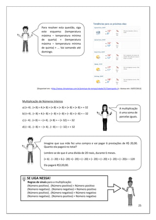 25
(Disponível em: <http://www.climatempo.com.br/previsao-do-tempo/cidade/317/petropolis-rj>. Acesso em: 19/07/2013)
Multiplicação de Números Inteiros
a) (+ 4) . (+ 8) = 4.(+ 8) = (+ 8) + (+ 8) + (+ 8) + (+ 8) = + 32
b) (+ 4) . (– 8) = 4.(– 8) = (– 8) + (– 8) + (– 8) + (– 8) = – 32
c) (– 4) . (+ 8) = – (+ 4) . (+ 8) = – (+ 32) = – 32
d) (– 4) . (– 8) = – (+ 4) . (– 8) = – (– 32) = + 32
SE LIGA NESSA!
Regras de sinais para a multiplicação:
(Número positivo) . (Número positivo) = Número positivo
(Número negativo) . (Número negativo) = Número positivo
(Número positivo) . (Número negativo) = Número negativo
(Número negativo) . (Número positivo) = Número negativo
A multiplicação
é uma soma de
parcelas iguais.
Imagine que sua mãe fez uma compra e vai pagar 6 prestações de R$ 20,00.
Quanto ela pagará no total?
Lembre-se de que é uma dívida de 20 reais, durante 6 meses.
(+ 6) . (– 20) = 6.(– 20) =(– 20) + (– 20) + (– 20) + (– 20) + (– 20) + (– 20)= – 120
Ela pagará R$120,00.
Para resolver esta questão, siga
este esquema: (temperatura
máxima – temperatura mínima
de quarta) + (temperatura
máxima – temperatura mínima
de quinta) + ... Vai somando até
domingo.
 