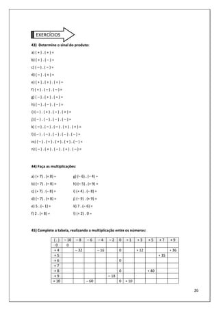 26
EXERCÍCIOS
43) Determine o sinal do produto:
a) ( + ) . ( + ) =
b) ( + ) . ( – ) =
c) ( – ) . ( – ) =
d) ( – ) . ( + ) =
e) ( + ) . ( + ) . ( + ) =
f) ( + ) . ( – ) . ( – ) =
g) ( – ) . ( + ) . ( + ) =
h) ( – ) . ( – ) . ( – ) =
i) ( – ) . ( + ) . ( – ) . ( + ) =
j) ( – ) . ( – ) . ( – ) . ( – ) =
k) ( – ) . ( – ) . ( – ) . ( + ) . ( + ) =
l) ( – ) . ( – ) . ( – ) . ( – ) . ( – ) =
m) ( – ) . ( + ) . ( + ) . ( + ) . ( – ) =
n) ( – ) . ( + ) . ( – ) . ( + ) . ( – ) =
44) Faça as multiplicações:
a) (+ 7) . (+ 8) = g) (– 6) . (– 4) =
b) (– 7) . (– 8) = h) (– 5) . (+ 9) =
c) (+ 7) . (– 8) = i) (+ 4) . (– 8) =
d) (– 7) . (+ 8) = j) (– 9) . (+ 9) =
e) 5 . (– 1) = k) 7 . (– 6) =
f) 2 . (+ 8) = l) (+ 2) . 0 =
45) Complete a tabela, realizando a multiplicação entre os números:
( . ) – 10 – 8 – 6 – 4 – 2 0 + 1 + 3 + 5 + 7 + 9
0 0
+ 4 – 32 – 16 0 + 12 + 36
+ 5 + 35
+ 6 0
+ 7
+ 8 0 + 40
+ 9 – 18
+ 10 – 60 0 + 10
 