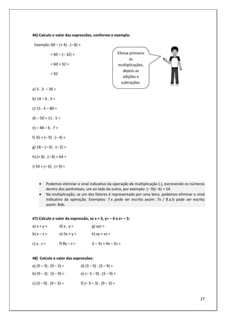 27
46) Calcule o valor das expressões, conforme o exemplo.
Exemplo: 60 – (+ 4) . (– 8) =
= 60 – (– 32) =
= 60 + 32 =
= 92
a) 5 . 3 – 30 =
b) 14 – 6 . 3 =
c) 15 . 4 – 80 =
d) – 50 + 11 . 5 =
e) – 48 – 6 . 7 =
f) 35 + (– 9) . (– 4) =
g) 18 – (– 6) . (– 2) =
h) (+ 8) . (– 8) + 64 =
i) 54 + (– 6) . (+ 9) =
• Podemos eliminar o sinal indicativo da operação de multiplicação (.), escrevendo os números
dentro dos parênteses, um ao lado do outro, por exemplo: (– 9)(– 6) = 54.
• Na multiplicação, se um dos fatores é representado por uma letra, podemos eliminar o sinal
indicativo da operação. Exemplos: 7.x pode ser escrito assim: 7x / 8.a.b pode ser escrito
assim: 8ab.
47) Calcule o valor da expressão, se x = 3, y= – 4 e z= – 5:
a) x + y = d) x . y = g) xyz =
b) x – z = e) 5x + y = h) xy + xz =
c) y . z = f) 8y – z = i) – 3z + 4x – 2z =
48) Calcule o valor das expressões:
a) (9 – 3) . (9 – 3) = d) (3 – 9) . (3 – 9) =
b) (9 – 3) . (3 – 9) = e) (– 3 – 9) . (3 – 9) =
c) (3 – 9) . (9 – 3) = f) (– 9 – 3) . (9 – 3) =
Efetue primeiro
as
multiplicações,
depois as
adições e
subtrações.
 