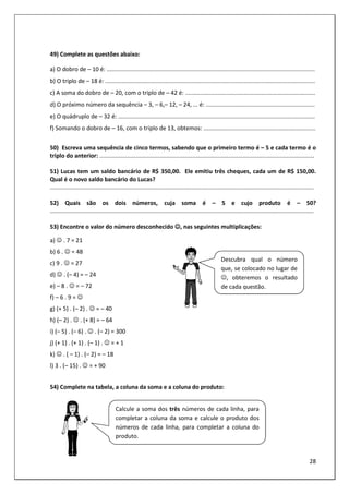 28
49) Complete as questões abaixo:
a) O dobro de – 10 é: ................................................................................................................................
b) O triplo de – 18 é: .................................................................................................................................
c) A soma do dobro de – 20, com o triplo de – 42 é: ................................................................................
d) O próximo número da sequência – 3, – 6,– 12, – 24, ... é: ...................................................................
e) O quádruplo de – 32 é: .........................................................................................................................
f) Somando o dobro de – 16, com o triplo de 13, obtemos: .....................................................................
50) Escreva uma sequência de cinco termos, sabendo que o primeiro termo é – 5 e cada termo é o
triplo do anterior: ....................................................................................................................................
51) Lucas tem um saldo bancário de R$ 350,00. Ele emitiu três cheques, cada um de R$ 150,00.
Qual é o novo saldo bancário do Lucas?
..................................................................................................................................................................
52) Quais são os dois números, cuja soma é – 5 e cujo produto é – 50?
..................................................................................................................................................................
53) Encontre o valor do número desconhecido ☺
☺
☺
☺, nas seguintes multiplicações:
a) ☺ . 7 = 21
b) 6 . ☺ = 48
c) 9 . ☺ = 27
d) ☺ . (– 4) = – 24
e) – 8 . ☺ = – 72
f) – 6 . 9 = ☺
g) (+ 5) . (– 2) . ☺ = – 40
h) (– 2) . ☺ . (+ 8) = – 64
i) (– 5) . (– 6) . ☺ . (– 2) = 300
j) (+ 1) . (+ 1) . (– 1) . ☺ = + 1
k) ☺ . ( – 1) . (– 2) = – 18
l) 3 . (– 15) . ☺ = + 90
54) Complete na tabela, a coluna da soma e a coluna do produto:
Descubra qual o número
que, se colocado no lugar de
☺, obteremos o resultado
de cada questão.
Calcule a soma dos três números de cada linha, para
completar a coluna da soma e calcule o produto dos
números de cada linha, para completar a coluna do
produto.
 