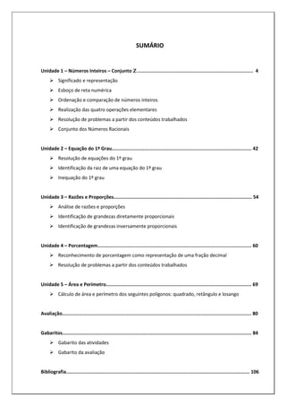 3
SUMÁRIO
Unidade 1 – Números Inteiros – Conjunto Ζ
Ζ
Ζ
Ζ .................................................................................. 4
Significado e representação
Esboço de reta numérica
Ordenação e comparação de números inteiros
Realização das quatro operações elementares
Resolução de problemas a partir dos conteúdos trabalhados
Conjunto dos Números Racionais
Unidade 2 – Equação do 1º Grau................................................................................................... 42
Resolução de equações do 1º grau
Identificação da raiz de uma equação do 1º grau
Inequação do 1º grau
Unidade 3 – Razões e Proporções.................................................................................................. 54
Análise de razões e proporções
Identificação de grandezas diretamente proporcionais
Identificação de grandezas inversamente proporcionais
Unidade 4 – Porcentagem............................................................................................................. 60
Reconhecimento de porcentagem como representação de uma fração decimal
Resolução de problemas a partir dos conteúdos trabalhados
Unidade 5 – Área e Perímetro....................................................................................................... 69
Cálculo de área e perímetro dos seguintes polígonos: quadrado, retângulo e losango
Avaliação...................................................................................................................................... 80
Gabaritos...................................................................................................................................... 84
Gabarito das atividades
Gabarito da avaliação
Bibliografia.................................................................................................................................. 106
 