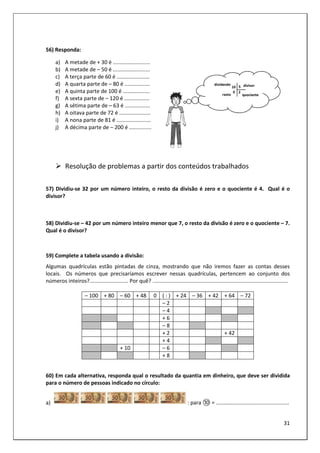 31
56) Responda:
a) A metade de + 30 é .........................
b) A metade de – 50 é .........................
c) A terça parte de 60 é ......................
d) A quarta parte de – 80 é .................
e) A quinta parte de 100 é ..................
f) A sexta parte de – 120 é .................
g) A sétima parte de – 63 é .................
h) A oitava parte de 72 é .....................
i) A nona parte de 81 é .......................
j) A décima parte de – 200 é ...............
Resolução de problemas a partir dos conteúdos trabalhados
57) Dividiu-se 32 por um número inteiro, o resto da divisão é zero e o quociente é 4. Qual é o
divisor?
58) Dividiu-se – 42 por um número inteiro menor que 7, o resto da divisão é zero e o quociente – 7.
Qual é o divisor?
59) Complete a tabela usando a divisão:
Algumas quadrículas estão pintadas de cinza, mostrando que não iremos fazer as contas desses
locais. Os números que precisaríamos escrever nessas quadrículas, pertencem ao conjunto dos
números inteiros?.......................... Por quê? ...........................................................................................
– 100 + 80 – 60 + 48 0 ( : ) + 24 – 36 + 42 + 64 – 72
– 2
– 4
+ 6
– 8
+ 2 + 42
+ 4
+ 10 – 6
+ 8
60) Em cada alternativa, responda qual o resultado da quantia em dinheiro, que deve ser dividida
para o número de pessoas indicado no círculo:
a) : para ⑩ = .................................................
 
