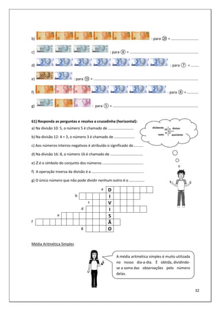32
b) : para ⑳ = ...........................
c) : para ⑧ = ...................................................................
d) : para ⑦ = ........
e) : para ⑬ = ......................................................................................................
f) : para ⑧ = ...........
g) : para ⑤ = ...................................................................................
61) Responda as perguntas e resolva a cruzadinha (horizontal):
a) Na divisão 10: 5, o número 5 é chamado de .........................
b) Na divisão 12: 4 = 3, o número 3 é chamado de ....................
c) Aos números inteiros negativos é atribuído o significado de..........
d) Na divisão 16: 8, o número 16 é chamado de ................................
e) Ζ é o símbolo do conjunto dos números ........................................
f) A operação inversa da divisão é a ...................................................
g) O único número que não pode dividir nenhum outro é o ...............
a D
b I
c V
d I
e S
f Ã
g O
Média Aritmética Simples
A média aritmética simples é muito utilizada
no nosso dia-a-dia. É obtida, dividindo-
se a soma das observações pelo número
delas.
 