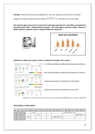 33
Exemplo: Tenho três primas e suas idades são 12, 15 e 18. Quantos anos elas têm em média?
Resposta: A média aritmética de suas idades é
	 	 	 	
= 15. Elas têm 15 anos em média.
62) Durante alguns anos, tive um cachorro de estimação chamado Fox. Brincalhão, companheiro e
particularmente lindo! Recentemente ele partiu. Fox tinha alguns cachorros amigos. Observe o
gráfico abaixo e responda: qual é a média de idade dos cachorros?
63) Observe a figura que mostra o clima na cidade de Gramado – RS e calcule:
a) A média aritmética simples das temperaturas máximas.
b) A média aritmética simples das temperaturas mínimas.
c) Que dia apresentou a temperatura mais baixa?
d) Que dia apresentou a temperatura mais alta?
(Disponível em: <http://www.climatempo.com.br/previsao-do-tempo/cidade/780/gramado-rs>. Acesso em: 22/07/2013)
64) Complete a tabela abaixo:
x y z x . y x . z y . z x : y x : z (x . y) : z (x . z) : y (y . z) : x
+ 6 – 3 + 2 + 12 (+ 12): (–3) = – 4
– 6 + 3 + 2 + 6 (+6):(–6)= – 1
+ 6 – 3 – 2 – 18 (–18):(–2)= + 9
– 6 + 3 – 2
8
10
12
10
5
IDADE DOS CACHORROS
 