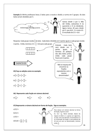 36
Exemplo 3: Minha professora levou 2 bolos para a escola e dividiu a turma em 5 grupos. Os dois
bolos seriam divididos por 5.
Resposta: Cada grupo recebe do bolo. Cada bolo é dividido em 5 partes iguais e cada grupo recebe
2 partes. Então, teremos 2:5 = = 0,4 para cada grupo.
EXERCÍCIOS
65) Faça as adições como no exemplo:
a) + =
b) + =
c) + =
66) Represente cada fração em número decimal:
a) = b) = c)	 = d) =
67) Represente o número decimal em forma de fração. Siga os exemplos.
a) 0,3 =
b) 0,4 =
c) 0,5 =
d) 0,42 =
:
:
=
Vamos dividir 2 por 5. Não
dá! Então, colocamos 0 no
quociente e 0 no dividendo.
Agora temos 20 para dividir
por 5, que dá 4. E o resto é 0.
O resultado de 2:5 = 0,4.
Entendi. Cada bolo
será divido em 5
partes iguais, aí
teremos 10 pedaços
dos dois bolos juntos,
então cada grupo
ficará com 2 partes.
Para colocar um número decimal na forma
de fração, fazemos assim:
Ex.: 0,2 = . Neste exemplo, depois da
vírgula só existe o 2, apenas um algarismo,
ou seja, uma casa decimal, aí escrevemos o 2
no numerador da fração e uma potência de
10 com um zero no denominador, teremos
então .
Não se esqueça de
encontrar as
frações
equivalentes com o
mesmo
denominador!
 