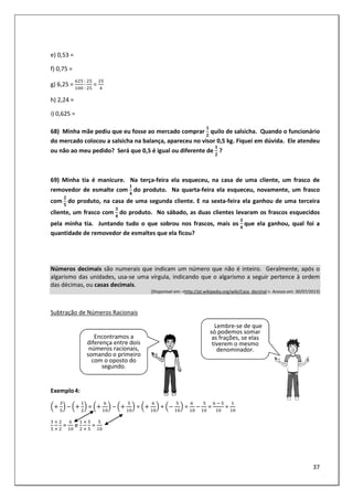 37
e) 0,53 =
f) 0,75 =
g) 6,25 =
:
:
=
h) 2,24 =
i) 0,625 =
68) Minha mãe pediu que eu fosse ao mercado comprar
!
quilo de salsicha. Quando o funcionário
do mercado colocou a salsicha na balança, apareceu no visor 0,5 kg. Fiquei em dúvida. Ele atendeu
ou não ao meu pedido? Será que 0,5 é igual ou diferente de
!
?
69) Minha tia é manicure. Na terça-feira ela esqueceu, na casa de uma cliente, um frasco de
removedor de esmalte com
"
do produto. Na quarta-feira ela esqueceu, novamente, um frasco
com
!
#
do produto, na casa de uma segunda cliente. E na sexta-feira ela ganhou de uma terceira
cliente, um frasco com
$
"
do produto. No sábado, as duas clientes levaram os frascos esquecidos
pela minha tia. Juntando tudo o que sobrou nos frascos, mais os
$
"
	que ela ganhou, qual foi a
quantidade de removedor de esmaltes que ela ficou?
Números decimais são numerais que indicam um número que não é inteiro. Geralmente, após o
algarismo das unidades, usa-se uma vírgula, indicando que o algarismo a seguir pertence à ordem
das décimas, ou casas decimais.
(Disponível em: <http://pt.wikipedia.org/wiki/Casa_decimal >. Acesso em: 30/07/2013)
Subtração de Números Racionais
Exemplo4:
– = – = + =
	
–
	
=
	 	
	=
	= e 	=
Encontramos a
diferença entre dois
números racionais,
somando o primeiro
com o oposto do
segundo.
Lembre-se de que
só podemos somar
as frações, se elas
tiverem o mesmo
denominador.
 