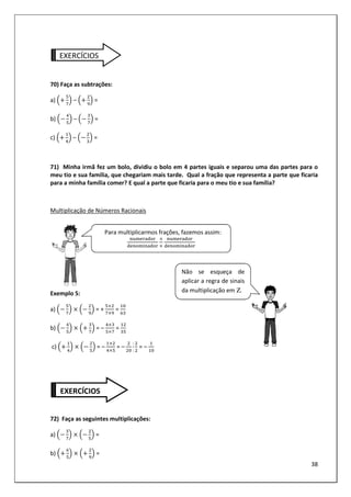 38
EXERCÍCIOS
70) Faça as subtrações:
a) – =
b) – =
c) – =
71) Minha irmã fez um bolo, dividiu o bolo em 4 partes iguais e separou uma das partes para o
meu tio e sua família, que chegariam mais tarde. Qual a fração que representa a parte que ficaria
para a minha família comer? E qual a parte que ficaria para o meu tio e sua família?
Multiplicação de Números Racionais
Exemplo 5:
a) = + =
b) = – =
c) = – = –
:
:
= –
72) Faça as seguintes multiplicações:
a) =
b) =
Para multiplicarmos frações, fazemos assim:
Não se esqueça de
aplicar a regra de sinais
da multiplicação em Ζ.
EXERCÍCIOS
 