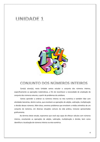 4
Caro(a) aluno(a), nesta Unidade vamos estudar o conjunto dos números inteiros,
especificamente as operações matemáticas, a fim de reconhecer a necessidade de ampliação do
conjunto dos números naturais, a partir de problemas do cotidiano.
Vamos aprender a ordenar os números inteiros na reta numérica e também lidar com
atividades bancárias, dentre outras, que envolvem as operações de adição, subtração, multiplicação
e divisão desses números. Além disso, veremos problemas que envolvem a média aritmética de um
conjunto de números, em diversas situações comuns da vida prática, inclusive apresentadas
graficamente.
Ao término deste estudo, esperamos que você seja capaz de efetuar cálculos com números
inteiros, envolvendo as operações de adição, subtração, multiplicação e divisão, bem como
identificar a localização de números inteiros na reta numérica.
 