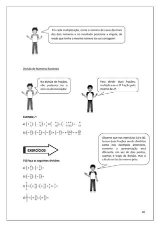 40
Divisão de Números Racionais
Exemplo 7:
a) : = =
	 	
	
=
	
b) : = =
	 	
=
	
75) Faça as seguintes divisões:
a) : =
b) : =
c)
%
&
'
(
= : = 	 =
d)
)
*
+
,
=
1
8
:
3
2
=
EXERCÍCIOS
Na divisão de frações,
não podemos ter o
zero no denominador.
Para dividir duas frações,
multiplica-se a 1ª fração pelo
inverso da 2ª.
Observe que nos exercícios (c) e (d),
temos duas frações sendo divididas
como nos exemplos anteriores,
somente a apresentação está
diferente, em vez de dois pontos,
usamos o traço da divisão, mas o
cálculo se faz do mesmo jeito.
Em cada multiplicação, conte o número de casas decimais
dos dois números e no resultado posicione a vírgula, de
modo que tenha o mesmo número da sua contagem!
 