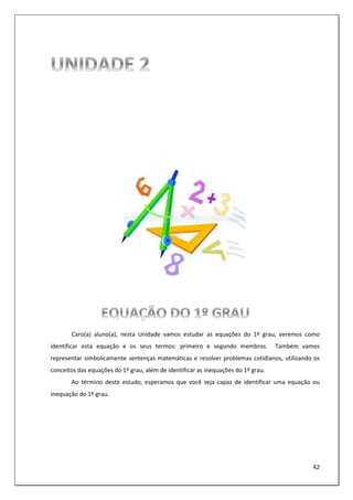 42
Caro(a) aluno(a), nesta Unidade vamos estudar as equações do 1º grau, veremos como
identificar esta equação e os seus termos: primeiro e segundo membros. Também vamos
representar simbolicamente sentenças matemáticas e resolver problemas cotidianos, utilizando os
conceitos das equações do 1º grau, além de identificar as inequações do 1º grau.
Ao término deste estudo, esperamos que você seja capaz de identificar uma equação ou
inequação do 1º grau.
 