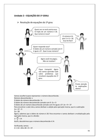 43
Unidade 2 – EQUAÇÃO DO 1º GRAU
Resolução de equações do 1º grau
Vamos escolher x para representar o número desconhecido.
Número desconhecido: x
O dobro do número desconhecido: 2x
O dobro do número desconhecido somado com 9: 2x + 9
O dobro de um número desconhecido somado com 9 é igual a 37: 2x + 9 = 37
Para encontrar o valor de x, vamos desfazer a adição pela operação inversa, que é a subtração:
2x = 37 – 9
2x = 28
Agora, sabemos que o dobro do número é 28. Para encontrar x vamos desfazer a multiplicação pela
operação inversa, que é a divisão:
x =
!1
!
= 14
Assim, descobrimos que o número desconhecido é 14.
Verificando, temos:
2 14 = 28 e 28 + 9 = 37.
Quero ver se você acerta essa:
O triplo de um número é 18.
Que número é esse?
O número é 6,
pois 3 6 = 18.
Essa foi fácil!
Quem responde essa?
O dobro de um número somado com 9
é igual a 37. Qual é esse número?
Agora você me pegou.
Não sei resolver!
Fique tranquilo! Agora
nós vamos aprender tudo
sobre problemas que
envolvem equações do 1º
grau.
Preste atenção
às explicações
abaixo!
 