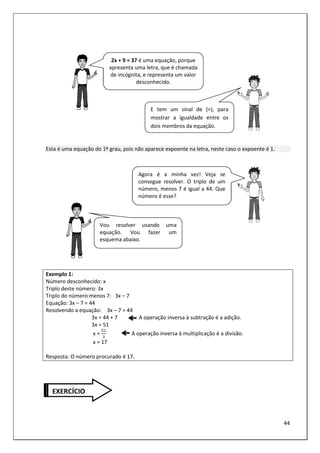 44
Esta é uma equação do 1º grau, pois não aparece expoente na letra, neste caso o expoente é 1.
Exemplo 1:
Número desconhecido: x
Triplo deste número: 3x
Triplo do número menos 7: 3x – 7
Equação: 3x – 7 = 44
Resolvendo a equação: 3x – 7 = 44
3x = 44 + 7 A operação inversa à subtração é a adição.
3x = 51
x = A operação inversa à multiplicação é a divisão.
x = 17
Resposta: O número procurado é 17.
2x + 9 = 37 é uma equação, porque
apresenta uma letra, que é chamada
de incógnita, e representa um valor
desconhecido.
E tem um sinal de (=), para
mostrar a igualdade entre os
dois membros da equação.
Agora é a minha vez! Veja se
consegue resolver. O triplo de um
número, menos 7 é igual a 44. Que
número é esse?
Vou resolver usando uma
equação. Vou fazer um
esquema abaixo.
EXERCÍCIO
 