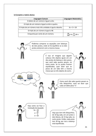 45
1) Complete a tabela abaixo:
Linguagem Comum Linguagem Matemática
O dobro de um número é igual a oito.
O triplo de um número é igual a vinte e quatro.
O triplo de um número mais três unidades é igual a dezoito. 3x + 3 = 18
O triplo de um número é igual a 48.
Cinquenta por cento de um número. #2
22
x ou de x
Podemos comparar as equações com balanças
de dois pratos, onde só há equilíbrio se os dois
pratos estiverem com a mesma massa.
Como você não sabe quanto pesam os
três bloquinhos, você vai dizer que
cada um deles pesa "x".
Veja como vai ficar a
resolução da equação:
3x = 30
x =
$2
$
x = 10
É isso aí! Imagine que alguém
colocou três objetos iguais em um
dos pratos da balança e dois pesos,
que você sabe quanto pesam, no
outro prato. Se os pratos ficarem
equilibrados, quer dizer que os
pesos de um lado têm a mesma
massa que os três objetos do outro.
Veja que tem três bloquinhos,
de 10 kg cada, em um prato e
dois blocos, de 15 kg cada, no
outro prato. Então, cada prato
tem 30 kg, por isso a balança
está equilibrada.
 