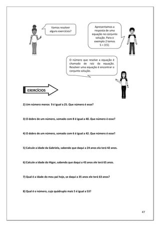 47
2) Um número menos 9 é igual a 25. Que número é esse?
3) O dobro de um número, somado com 8 é igual a 40. Que número é esse?
4) O dobro de um número, somado com 6 é igual a 42. Que número é esse?
5) Calcule a idade da Gabriela, sabendo que daqui a 24 anos ela terá 42 anos.
6) Calcule a idade do Higor, sabendo que daqui a 43 anos ele terá 65 anos.
7) Qual é a idade do meu pai hoje, se daqui a 35 anos ele terá 63 anos?
8) Qual é o número, cujo quádruplo mais 5 é igual a 53?
EXERCÍCIOS
Vamos resolver
alguns exercícios?
O número que resolve a equação é
chamado de raiz da equação.
Resolver uma equação é encontrar o
conjunto solução.
Apresentamos a
resposta de uma
equação no conjunto
solução. Para o
exemplo 2 temos
S = {15}.
 
