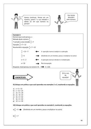 48
Exemplo 3:
Número que você pensou: x
Metade deste número:
3
7 somado a esta metade:
3
+ 7
Equação:
3
+ 7 = 12
Resolvendo a equação:
3
+ 7 = 12
3
= 12 – 7 A operação inversa à adição é a subtração.
3
= 5 (Dividindo em um membro, passa a multiplicar no outro)
x = 5 . 2 A operação inversa à divisão é a multiplicação.
x = 10 Raiz da equação.
Resposta: Você pensou no número 10. S = {10}
9) Coloque em prática o que você aprendeu nos exemplos 1 e 2, resolvendo as equações.
a) x + 5 = 13
b) x – 11 = 25
c) 2x + 4 = 24
d) 2x – 8 = 22
e) 3x + 2 = 62
f) 3x + 2 = 62
g) 12 + x = 42
10) Coloque em prática o que você aprendeu no exemplo3, resolvendo as equações.
a)
4
!
= 9 (Dividindo em um membro, passa a multiplicar no outro)
b)
5
= 7
Vamos continuar. Pensei em um
número, somei 7 a sua metade e
obtive 12. Em que número eu
pensei?
Vou tentar
descobrir
este número.
10 é a raiz
da
equação!
EXERCÍCIOS
 