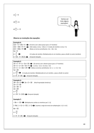 49
c)
5
= 5
d)
5
= 6
e)
5
= – 9
Observe as resoluções das equações:
Exemplo4:
12x – 5 = 10x + 4 (O termo com x deve passar para o 1º membro)
12x – 10x = 4 + 5 (10x mudou e virou – 10x) e (– 5 mudou de membro e virou + 5).
(12 – 10)x = 9 (Reduz os termos semelhantes: 12x – 10x = 2x).
2x = 9
x = (2 mudou de membro. Multiplicando em um membro, passa a dividir no outro membro).
x = 4,5 S = {4,5} (Conjunto Solução).
Exemplo5:
3x + x – 4 = x – 2x + 16 (Os termos com x devem passar para o 1º membro)
3x + x – x + 2x = 16 + 4 (x virou – x) e (– 2x virou + 2x)
(3 + 1 – 1 + 2)x = 20 (Reduz os termos semelhantes: 3x + x – x + 2x = 5x)
5x = 20
x = (5 mudou de membro. Multiplicando em um membro, passa a dividir no outro)
x = 4 S = {4} (Conjunto Solução).
Exemplo 6:
30 = 2x + 2 2x + 2 = 30 (Pela Propriedade Simétrica)
2x + 2 = 30
2x = 30 – 2
2x = 28
x =
x = 14 S = {14} (Conjunto Solução)
Exemplo7:
– 8x = – 32 [Multiplicamos ambos os membros por (– 1)]
(– 8x) . (– 1) = (– 32) . (– 1) [Usamos a regra de sinais da multiplicação: (–).(–) =(+)]
8x = 32
x =
x = 4 S = {4} (Conjunto Solução)
Vamos ver
mais alguns
exemplos!
 