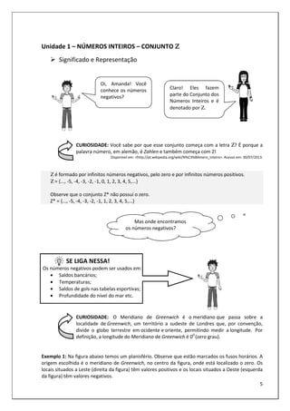 5
Unidade 1 – NÚMEROS INTEIROS – CONJUNTO Ζ
Ζ
Ζ
Ζ
Significado e Representação
CURIOSIDADE: Você sabe por que esse conjunto começa com a letra Ζ? É porque a
palavra número, em alemão, é Zahlen e também começa com Z!
Disponível em: <http://pt.wikipedia.org/wiki/N%C3%BAmero_inteiro>. Acesso em: 30/07/2013.
Ζ é formado por infinitos números negativos, pelo zero e por infinitos números positivos.
Ζ = {..., -5, -4, -3, -2, -1, 0, 1, 2, 3, 4, 5,...}
Observe que o conjunto Z* não possui o zero.
Z* = {..., -5, -4, -3, -2, -1, 1, 2, 3, 4, 5,...}
SE LIGA NESSA!
Os números negativos podem ser usados em:
• Saldos bancários;
• Temperaturas;
• Saldos de gols nas tabelas esportivas;
• Profundidade do nível do mar etc.
CURIOSIDADE: O Meridiano de Greenwich é o meridiano que passa sobre a
localidade de Greenwich, um território a sudeste de Londres que, por convenção,
divide o globo terrestre em ocidente e oriente, permitindo medir a longitude. Por
definição, a longitude do Meridiano de Greenwich é 00
(zero grau).
Exemplo 1: Na figura abaixo temos um planisfério. Observe que estão marcados os fusos horários. A
origem escolhida é o meridiano de Greenwich, no centro da figura, onde está localizado o zero. Os
locais situados a Leste (direita da figura) têm valores positivos e os locais situados a Oeste (esquerda
da figura) têm valores negativos.
Oi, Amanda! Você
conhece os números
negativos?
Claro! Eles fazem
parte do Conjunto dos
Números Inteiros e é
denotado por Ζ.
Mas onde encontramos
os números negativos?
 