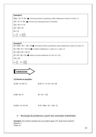 50
Exemplo 8:
4(3x – 1) = 7 + 6x (Precisamos eliminar os parênteses, então multiplicamos o 4 pelo 3 e o 4 pelo – 1)
12x – 4 = 7 + 6x (O termo com x deve passar para o 1º membro)
12x – 6x = 7 + 4
(12 – 6)x = 11
6x = 11
x = S = 6 7
Exemplo9:
4x + 2(5x – 4) = – 3(x – 2) (Precisamos eliminar os parênteses, então multiplicamos o 2 pelo 5 e o 2 pelo – 4)
4x + 10x – 8 = – 3x + 6 (Também multiplicamos o – 3 pelo 1 e o – 3 pelo – 2)
4x + 10x + 3x = + 8 + 6
(4 + 10 + 3)x = 14 (Reduz os termos semelhantes: 4x + 10x + 3x = 17x)
17x = 14
x = 						S = 6 7
11) Resolva as equações:
a) 14x – 6 = 8x + 4 b) 4x + x – 5 = 2x – 3x + 18
c) 40 = 3x + 4 d) – 7x = – 63
e) 5(2x – 1) = 8 + 4x f) 7x + 2(6x – 3) = – 2(x – 1)
Resolução de problemas a partir dos conteúdos trabalhados
Exemplo1: Um número somado com o seu triplo é igual a 72. Qual é esse número?
Número: x
Triplo: 3x
EXERCÍCIOS
 