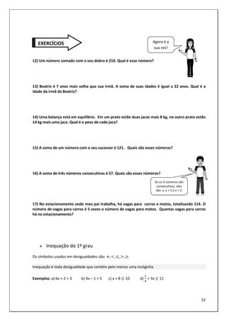52
12) Um número somado com o seu dobro é 210. Qual é esse número?
13) Beatriz é 7 anos mais velha que sua irmã. A soma de suas idades é igual a 22 anos. Qual é a
idade da irmã da Beatriz?
14) Uma balança está em equilíbrio. Em um prato estão duas jacas mais 8 kg, no outro prato estão
14 kg mais uma jaca. Qual é o peso de cada jaca?
15) A soma de um número com o seu sucessor é 121. Quais são esses números?
16) A soma de três números consecutivos é 57. Quais são esses números?
17) No estacionamento onde meu pai trabalha, há vagas para carros e motos, totalizando 114. O
número de vagas para carros é 5 vezes o número de vagas para motos. Quantas vagas para carros
há no estacionamento?
Inequação do 1º grau
Os símbolos usados em desigualdades são: 8, :, ;, <, =.
Inequação é toda desigualdade que contém pelo menos uma incógnita.
Exemplos: a) 6x + 2 > 3 b) 4x – 1 < 5 c) x + 8 ; 10 d) + 3x = 11
EXERCÍCIOS Agora é a
sua vez!
Se os 3 números são
consecutivos, eles
são: x, x + 1 e x + 2.
 
