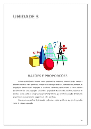 54
Caro(a) aluno(a), nesta Unidade vamos aprender a ler uma razão, a identificar seus termos e
determinar a razão entre grandezas, além de estudar a noção de escala. Vamos estudar, também, as
proporções: identificar uma proporção, os seus meios e extremos; verificar como se calcula o termo
desconhecido de uma proporção, utilizando a propriedade fundamental; resolver problemas do
cotidiano com o auxílio de uma proporção; resolver problemas que envolvem variações diretamente
proporcionais ou inversamente proporcionais entre grandezas.
Esperamos que, ao final deste estudo, você possa resolver problemas que envolvam razão,
noção de escala e proporção.
 