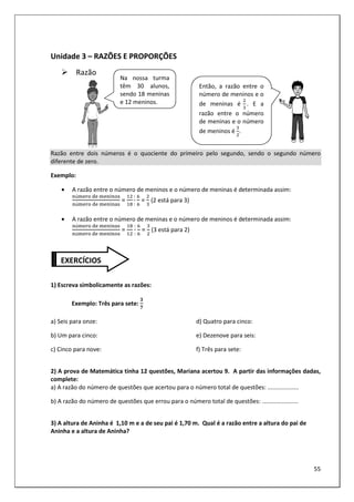 55
Unidade 3 – RAZÕES E PROPORÇÕES
Razão
Razão entre dois números é o quociente do primeiro pelo segundo, sendo o segundo número
diferente de zero.
Exemplo:
• A razão entre o número de meninos e o número de meninas é determinada assim:
ú 	 	 >
ú 	 	 >
=
:
:
	= 	(2 está para 3)
• A razão entre o número de meninas e o número de meninos é determinada assim:
ú 	 	 >
ú 	 	 >
=
:
:
	= (3 está para 2)
1) Escreva simbolicamente as razões:
Exemplo: Três para sete:
$
?
a) Seis para onze:
b) Um para cinco:
c) Cinco para nove:
d) Quatro para cinco:
e) Dezenove para seis:
f) Três para sete:
2) A prova de Matemática tinha 12 questões, Mariana acertou 9. A partir das informações dadas,
complete:
a) A razão do número de questões que acertou para o número total de questões: ...................
b) A razão do número de questões que errou para o número total de questões: ......................
3) A altura de Aninha é 1,10 m e a de seu pai é 1,70 m. Qual é a razão entre a altura do pai de
Aninha e a altura de Aninha?
Na nossa turma
têm 30 alunos,
sendo 18 meninas
e 12 meninos.
Então, a razão entre o
número de meninos e o
de meninas é . E a
razão entre o número
de meninas e o número
de meninos é .
EXERCÍCIOS
 