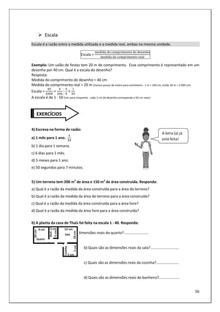 56
Escala
Escala é a razão entre a medida utilizada e a medida real, ambas na mesma unidade.
Escala =
	 	@ A B 	 	 > C
	 	@ A B 	 D
Exemplo: Um salão de festas tem 20 m de comprimento. Esse comprimento é representado em um
desenho por 40 cm. Qual é a escala do desenho?
Resposta:
Medida do comprimento do desenho = 40 cm
Medida do comprimento real = 20 m (Vamos passar de metro para centímetro - 1 m = 100 cm, então 20 m = 2 000 cm)
Escala = =
:
:
=
A escala é de 1 : 50 (Um para cinquenta - cada 1 cm do desenho corresponde a 50 cm reais)
4) Escreva na forma de razão:
a) 1 mês para 1 ano.
!
b) 1 dia para 1 semana.
c) 6 dias para 1 mês.
d) 5 meses para 1 ano.
e) 50 segundos para 7 minutos.
5) Um terreno tem 200 m2
de área e 150 m2
de área construída. Responda:
a) Qual é a razão da medida da área construída para a área do terreno?
b) Qual é a razão da medida da área do terreno para a área construída?
c) Qual é a razão da medida da área construída para a área livre?
d) Qual é a razão da medida da área livre para a área construída?
6) A planta da casa de Thaís foi feita na escala 1 : 40. Responda:
a) Quais são as dimensões reais do quarto?........................
b) Quais são as dimensões reais da sala?............................
c) Quais são as dimensões reais da cozinha?......................
d) Quais são as dimensões reais do banheiro?....................
EXERCÍCIOS
A letra (a) já
está feita!
 