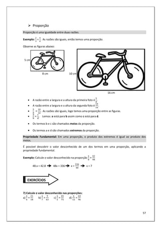 57
Proporção
Proporção é uma igualdade entre duas razões.
Exemplo: = . As razões são iguais, então temos uma proporção.
Observe as figuras abaixo:
5 cm
8 cm 10 cm
16 cm
• A razão entre a largura e a altura da primeira foto é .
• A razão entre a largura e a altura da segunda foto é .
• = . As razões são iguais, logo temos uma proporção entre as figuras.
•
E
=
@
. Lemos: a está para b assim como c está para d.
• Os termos b e c são chamados meios da proporção.
• Os termos a e d são chamados extremos da proporção.
Propriedade Fundamental: Em uma proporção, o produto dos extremos é igual ao produto dos
meios.
É possível descobrir o valor desconhecido de um dos termos em uma proporção, aplicando a
propriedade fundamental.
Exemplo: Calcule o valor desconhecido na proporção
3
=
48.x = 42.8 48x = 336 x = x = 7
7) Calcule o valor desconhecido nas proporções:
a)
3
= b)
3
= c)
3
= d)
3
=
EXERCÍCIOS
 