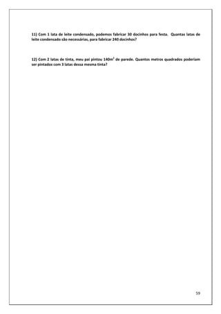 59
11) Com 1 lata de leite condensado, podemos fabricar 30 docinhos para festa. Quantas latas de
leite condensado são necessárias, para fabricar 240 docinhos?
12) Com 2 latas de tinta, meu pai pintou 140m2
de parede. Quantos metros quadrados poderiam
ser pintados com 3 latas dessa mesma tinta?
 
