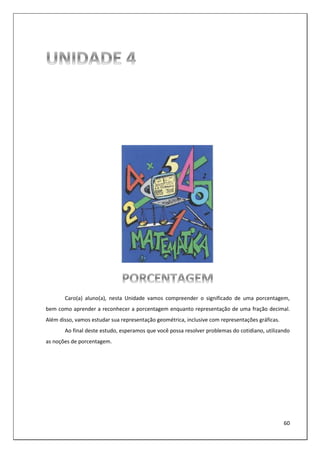 60
Caro(a) aluno(a), nesta Unidade vamos compreender o significado de uma porcentagem,
bem como aprender a reconhecer a porcentagem enquanto representação de uma fração decimal.
Além disso, vamos estudar sua representação geométrica, inclusive com representações gráficas.
Ao final deste estudo, esperamos que você possa resolver problemas do cotidiano, utilizando
as noções de porcentagem.
 