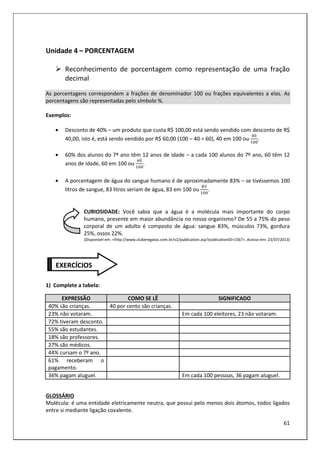 61
Unidade 4 – PORCENTAGEM
Reconhecimento de porcentagem como representação de uma fração
decimal
As porcentagens correspondem a frações de denominador 100 ou frações equivalentes a elas. As
porcentagens são representadas pelo símbolo %.
Exemplos:
• Desconto de 40% – um produto que custa R$ 100,00 está sendo vendido com desconto de R$
40,00, isto é, está sendo vendido por R$ 60,00 (100 – 40 = 60), 40 em 100 ou .
• 60% dos alunos do 7º ano têm 12 anos de idade – a cada 100 alunos do 7º ano, 60 têm 12
anos de idade, 60 em 100 ou .
• A porcentagem de água do sangue humano é de aproximadamente 83% – se tivéssemos 100
litros de sangue, 83 litros seriam de água, 83 em 100 ou .
CURIOSIDADE: Você sabia que a água é a molécula mais importante do corpo
humano, presente em maior abundância no nosso organismo? De 55 a 75% do peso
corporal de um adulto é composto de água: sangue 83%, músculos 73%, gordura
25%, ossos 22%.
(Disponível em: <http://www.cluberegatas.com.br/v2/publication.asp?publicationID=1567>. Acesso em: 23/07/2013)
1) Complete a tabela:
EXPRESSÃO COMO SE LÊ SIGNIFICADO
40% são crianças. 40 por cento são crianças.
23% não votaram. Em cada 100 eleitores, 23 não votaram.
72% tiveram desconto.
55% são estudantes.
18% são professores.
27% são médicos.
44% cursam o 7º ano.
61% receberam o
pagamento.
36% pagam aluguel. Em cada 100 pessoas, 36 pagam aluguel.
GLOSSÁRIO
Molécula: é uma entidade eletricamente neutra, que possui pelo menos dois átomos, todos ligados
entre si mediante ligação covalente.
EXERCÍCIOS
 