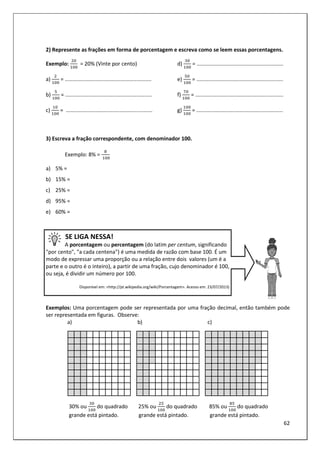62
2) Represente as frações em forma de porcentagem e escreva como se leem essas porcentagens.
Exemplo: = 20% (Vinte por cento)
a) = ..........................................................
b) = ..........................................................
c) 	= ..........................................................
d) = ..........................................................
e) = ..........................................................
f) = ...........................................................
g) = ..........................................................
3) Escreva a fração correspondente, com denominador 100.
Exemplo: 8% =
	
a) 5% =
b) 15% =
c) 25% =
d) 95% =
e) 60% =
SE LIGA NESSA!
A porcentagem ou percentagem (do latim per centum, significando
"por cento", "a cada centena") é uma medida de razão com base 100. É um
modo de expressar uma proporção ou a relação entre dois valores (um é a
parte e o outro é o inteiro), a partir de uma fração, cujo denominador é 100,
ou seja, é dividir um número por 100.
Disponível em: <http://pt.wikipedia.org/wiki/Porcentagem>. Acesso em: 23/07/2013)
Exemplos: Uma porcentagem pode ser representada por uma fração decimal, então também pode
ser representada em figuras. Observe:
a) b) c)
30% ou do quadrado 25% ou do quadrado 85% ou do quadrado
grande está pintado. grande está pintado. grande está pintado.
 