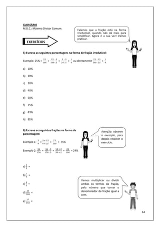 64
GLOSSÁRIO
M.D.C.: Máximo Divisor Comum.
5) Escreva as seguintes porcentagens na forma de fração irredutível:
Exemplo: 25% = =
:
:
=
:
:
= ou diretamente
:
:
=
a) 10%
b) 20%
c) 30%
d) 40%
e) 50%
f) 75%
g) 83%
h) 95%
6) Escreva as seguintes frações na forma de
porcentagem:
Exemplo 1: = = = 75%
Exemplo 2: =
:
:
= = = 24%
a) =
b) =
c) =
d) =
e) =
Falamos que a fração está na forma
irredutível, quando não dá mais para
simplificar. Agora é a sua vez! Vamos
praticar.
EXERCÍCIOS
Atenção: observe
o exemplo, para
depois resolver o
exercício.
Vamos multiplicar ou dividir
ambos os termos da fração,
pelo número que tornar o
denominador da fração igual a
cem.
 
