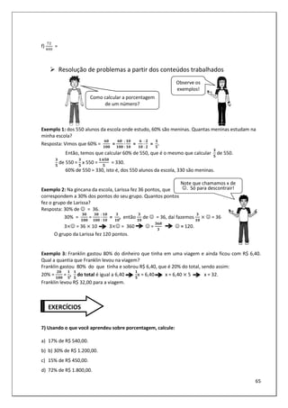 65
f) =
Resolução de problemas a partir dos conteúdos trabalhados
Exemplo 1: dos 550 alunos da escola onde estudo, 60% são meninas. Quantas meninas estudam na
minha escola?
Resposta: Vimos que 60% =
F2
22
=
F2
22
:
:
2
2
=
F
2
:
:
!
!
=
$
#
.
Então, temos que calcular 60% de 550, que é o mesmo que calcular
$
#
de 550.
$
#
de 550 =
$
#
x 550 =
.F#2
#
= 330.
60% de 550 = 330, isto é, dos 550 alunos da escola, 330 são meninas.
Exemplo 2: Na gincana da escola, Larissa fez 36 pontos, que
correspondem a 30% dos pontos do seu grupo. Quantos pontos
fez o grupo de Larissa?
Resposta: 30% de ☺ = 36.
30% =
$2
22
=
$2
22
:
:
2
2
=
$
2
, então
$
2
de ☺ = 36, daí fazemos
$
2
☺ = 36
3 ☺ = 36 10 3 ☺ = 360 ☺ =
$F2
$
☺ = 120.
O grupo da Larissa fez 120 pontos.
Exemplo 3: Franklin gastou 80% do dinheiro que tinha em uma viagem e ainda ficou com R$ 6,40.
Qual a quantia que Franklin levou na viagem?
Franklin gastou 80% do que tinha e sobrou R$ 6,40, que é 20% do total, sendo assim:
20% =
!2
22
=
#
,
#
do total é igual a 6,40
#
x = 6,40 x = 6,40 5 x = 32.
Franklin levou R$ 32,00 para a viagem.
7) Usando o que você aprendeu sobre porcentagem, calcule:
a) 17% de R$ 540,00.
b) b) 30% de R$ 1.200,00.
c) 15% de R$ 450,00.
d) 72% de R$ 1.800,00.
Como calcular a porcentagem
de um número?
Observe os
exemplos!
EXERCÍCIOS
Note que chamamos x de
☺. Só para descontrair!
 